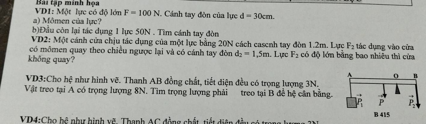 Bài tập minh họa
VD1: Một lực có độ lớn F=100N. Cánh tay đòn của lực d=30cm.
a) Mômen của lực?
b)Đầu còn lại tác dụng 1 lực 50N . Tìm cánh tay đòn
VD2: Một cánh cửa chịu tác dụng của một lực bằng 20N cách cascnh tay đòn 1.2m. Lực F_2 tác dụng vào cửa
có mômen quay theo chiều ngược lại và có cánh tay đòn d_2=1,5m. Lực F_2 có độ lớn bằng bao nhiêu thì cửa
không quay?
VD3:Cho hệ như hình vẽ. Thanh AB đồng chất, tiết diện đều có trọng lượng 3N.
Vật treo tại A có trọng lượng 8N. Tìm trọng lượng phải treo tại B đề hệ cân bằng. 
VD4:Cho hệ như hình vẽ. Thanh AC đồng chất, tiết diện đều