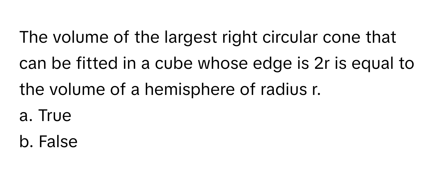 The volume of the largest right circular cone that can be fitted in a cube whose edge is 2r is equal to the volume of a hemisphere of radius r.

a. True
b. False