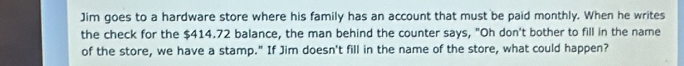 Jim goes to a hardware store where his family has an account that must be paid monthly. When he writes 
the check for the $414.72 balance, the man behind the counter says, "Oh don't bother to fill in the name 
of the store, we have a stamp." If Jim doesn't fill in the name of the store, what could happen?