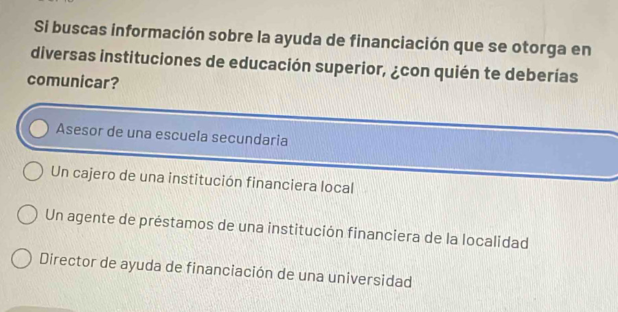 Si buscas información sobre la ayuda de financiación que se otorga en
diversas instituciones de educación superior, ¿con quién te deberías
comunicar?
Asesor de una escuela secundaria
Un cajero de una institución financiera local
Un agente de préstamos de una institución financiera de la localidad
Director de ayuda de financiación de una universidad