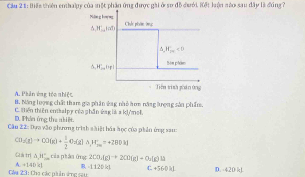 Cầu 21: Biến thiên enthalpy của một phản ứng được ghi ở sơ đồ dưới. Kết luận nào sau đây là đúng?
Năng lượng
△ _1H_(201)°(cd) Chất phân ứng
△ _rH_(2π)°<0</tex>
△ _rH_(2n)°(sp) Sân phẩm
Tiền trình phán ứng
A. Phản ứng tỏa nhiệt.
B. Năng lượng chất tham gia phản ứng nhỏ hơn năng lượng sản phẩm.
C. Biến thiên enthalpy của phản ứng là a kJ/mol.
D. Phản ứng thu nhiệt.
Câu 22: Dựa vào phương trình nhiệt hóa học của phản ứng sau:
CO_2(g)to CO(g)+ 1/2 O_2(g)△ ,H_298=+280kJ
Giá trị △ _1H_(298)° của phản ứng: 2CO_2(g)to 2CO(g)+O_2(g)1d
A. +140 kJ. B. -1120 kJ. C. +560 kJ.
Câu 23: Cho các phản ứng sau: D. -420 kJ.