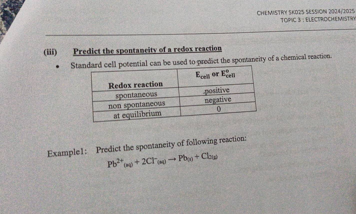 CHEMISTRY SK025 SESSION 2024/2025
TOPIC 3 ： ELECTROCHEMISTRY
(iii) Predict the spontaneity of a redox reaction
St be used to predict the spontaneity of a chemical reaction.
Example1: Predict the spontaneity of following reaction:
Pb^(2+)_(aq)+2Cl^-_(aq)to Pb_(s)+Cl_2(g)