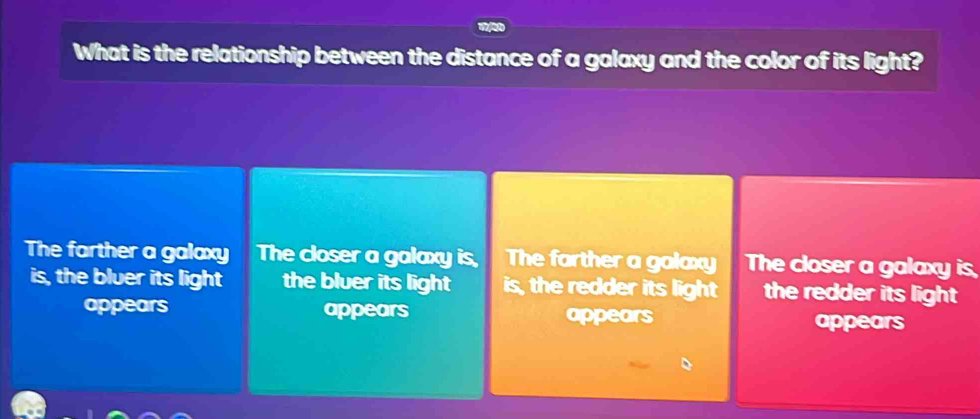 What is the relationship between the distance of a galaxy and the color of its light?
The farther a galaxy The closer a galaxy is, The farther a galaxy The closer a galaxy is,
is, the bluer its light the bluer its light is, the redder its light the redder its light 
appears appears appears appears