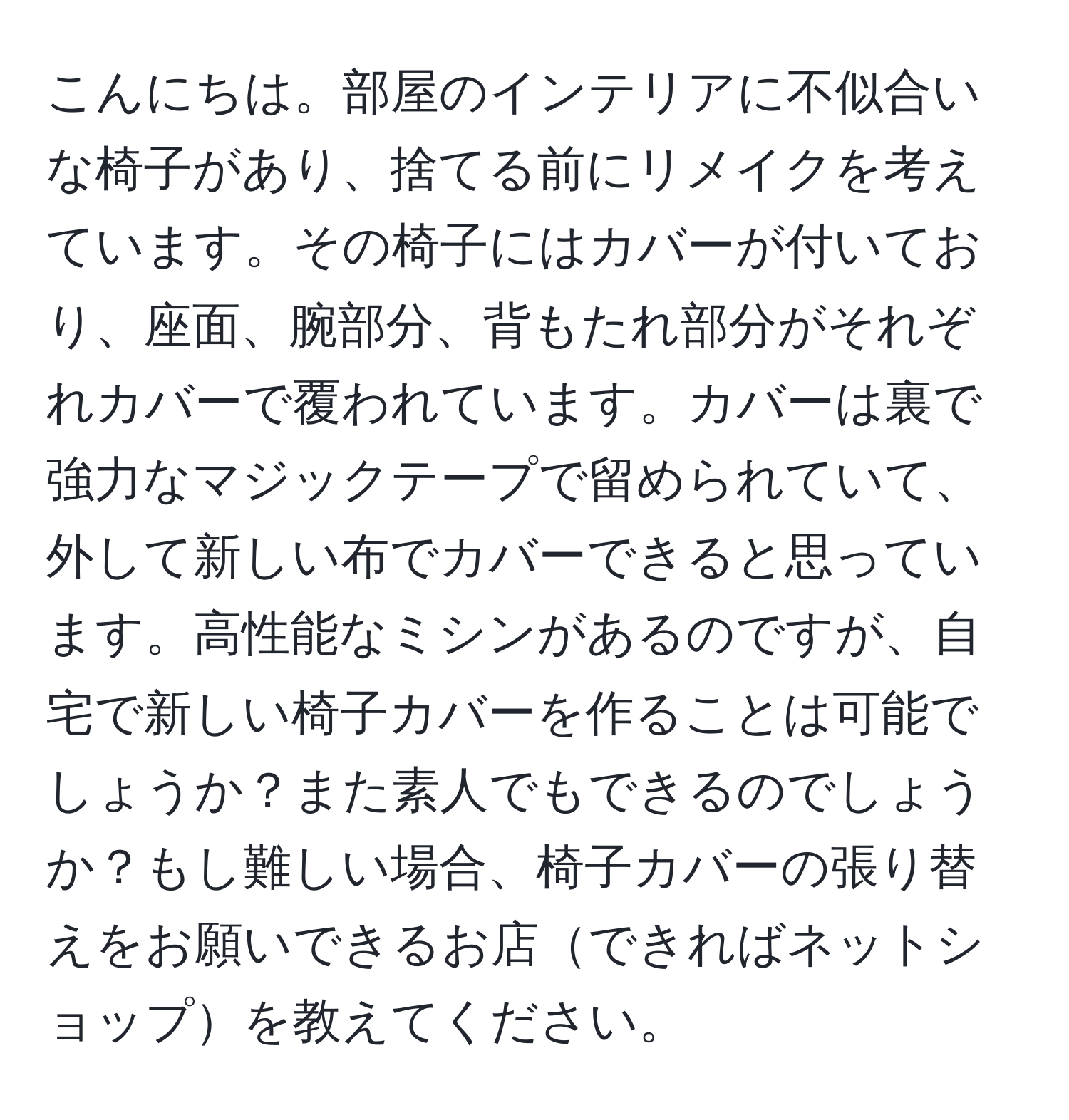 こんにちは。部屋のインテリアに不似合いな椅子があり、捨てる前にリメイクを考えています。その椅子にはカバーが付いており、座面、腕部分、背もたれ部分がそれぞれカバーで覆われています。カバーは裏で強力なマジックテープで留められていて、外して新しい布でカバーできると思っています。高性能なミシンがあるのですが、自宅で新しい椅子カバーを作ることは可能でしょうか？また素人でもできるのでしょうか？もし難しい場合、椅子カバーの張り替えをお願いできるお店できればネットショップを教えてください。