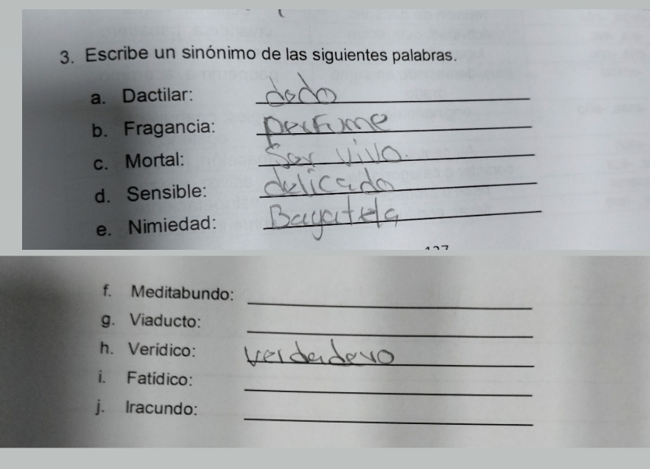 Escribe un sinónimo de las siguientes palabras. 
a. Dactilar:_ 
b. Fragancia:_ 
c. Mortal: 
_ 
_ 
_ 
d. Sensible: 
e. Nimiedad: 
_ 
f. Meditabundo: 
_ 
g. Viaducto: 
_ 
h. Verídico: 
_ 
i. Fatídico: 
_ 
j. Iracundo: