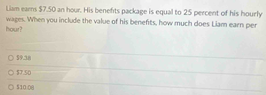 Liam earns $7.50 an hour. His benefts package is equal to 25 percent of his hourly
wages. When you include the value of his benefts, how much does Liam earn per
hour?
$9.38
$7.50
$10.08