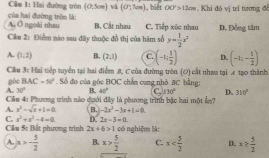 Hai đường tròn (0,5cm) và (O∵ 7cm) , biết OO'>12cm. Khi đó vị trí tương để
của hai đường tròn là:
A, Ở ngoài nhau B. Cắt nhau C. Tiếp xúc nhau D. Đồng tâm
Câu 2: Điểm nào sau đây thuộc đồ thị của hàm số y= 1/2 x^2
A. (1;2) B. (2;1) C. (-1; 1/2 ) D. (-1;- 1/2 )
Cầu 3: Hai tiếp tuyển tại hai điểm B, C của đường tròn (O) cắt nhau tại A tạo thành
góc BAC=50°. Số đo của góc BOC chắn cung nhỏ BC bằng:
A. 30° B. 40° C, 130° D. 310°
Câu 4: Phương trình nào dưới đây là phương trình bậc hai một ần?
A. x^2-sqrt(x)+1=0. B. -2x^2-3x+1=0.
C. x^3+x^2-4=0. D. 2x-3=0. 
Câu 5: Bất phương trình 2x+6>1 có nghiệm là:
A. x>- 5/2  x> 5/2  x x≥  5/2 
B.
C.
D.