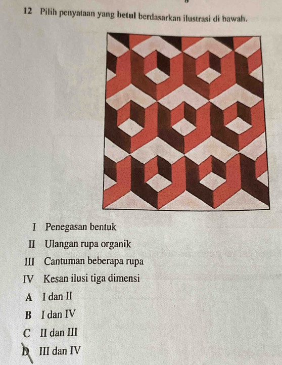 Pilih penyataan yang betul berdasarkan ilustrasi di bawah.
I Penegasan bentuk
II Ulangan rupa organik
III Cantuman beberapa rupa
IV Kesan ilusi tiga dimensi
A I dan II
B I dan IV
C II dan III
D III dan IV