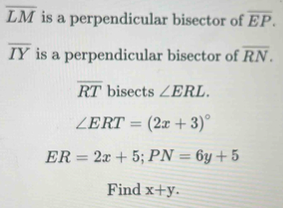 overline LM is a perpendicular bisector of overline EP.
overline IY is a perpendicular bisector of overline RN.
overline RT bisects ∠ ERL.
∠ ERT=(2x+3)^circ 
ER=2x+5; PN=6y+5
Find x+y.