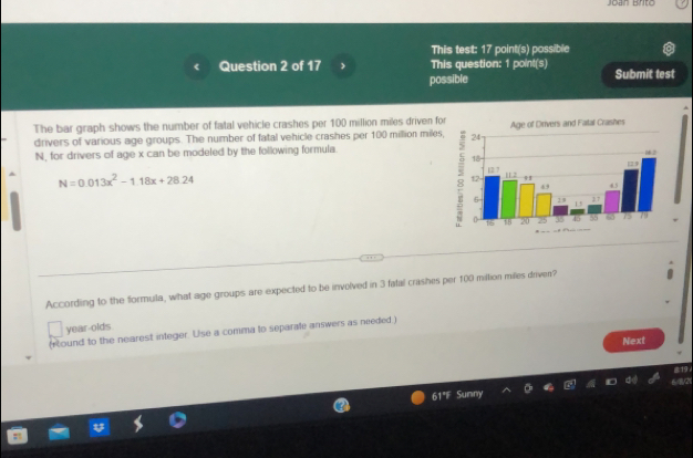 This test: 17 point(s) possible 
Question 2 of 17 , This question: 1 point(s) Submit test 
possible 
The bar graph shows the number of fatal vehicle crashes per 100 million miles driven for Age of Drivers and Fatal Crashes 
drivers of various age groups. The number of fatal vehicle crashes per 100 million miles,
N, for drivers of age x can be modeled by the following formula. 
;
N=0.013x^2-1.18x+28.24
According to the formula, what age groups are expected to be involved in 3 fatal crashes per 100 miltion miles driven? 
year-olds 
(sound to the nearest integer. Use a comma to separate answers as needed ) 
Next 
819 
6/8/21 
61"F Sunny