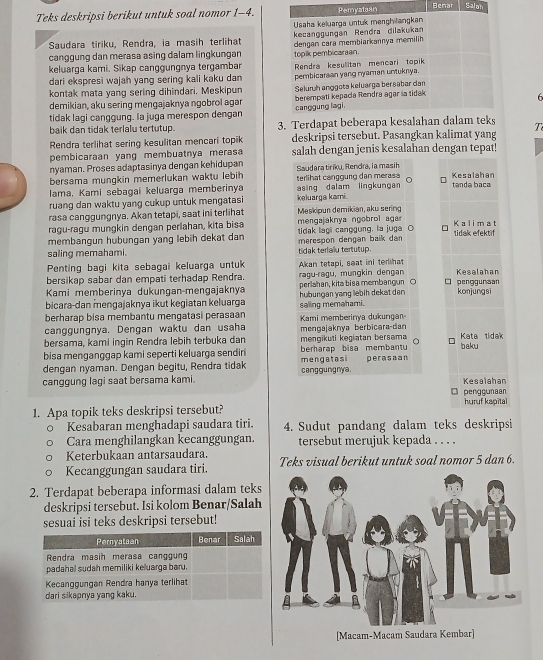 Teks deskripsi berikut untuk soal nomor 1-4.Benar Salah
Saudara tiriku, Rendra, ia masih terlihat 
canggung dan merasa asing dalam lingkungan 
keluarga kami. Sikap canggungnya tergambar 
dari ekspresi wajah yang sering kali kaku dan 
kontak mata yang sering dihindari. Meskipun 
demikian, aku sering mengajaknya ngobrol agar 
tidak lagi canggung. la juga merespon dengan 6
baik dan tidak terlalu tertutup. 3. Terdapa
Rendra terlihat sering kesulitan mencari topik deskripsi tersebut. Pasangkan kalimat yang T
pembicaraan yang membuatnya merasa salah dengan jenis kesalahan dengan tepat!
nyaman. Proses adaptasinya dengan kehidupan
bersama mungkin memerlukan waktu lebih Saudara tiriku, Rendra, la masih
lama, Kami sebagai keluarga memberinya terlihat canggung dan merasa  Kesalahár
ruang dan waktu yang cukup untuk mengatasi keluarga kami. asing dalam lingkungan tanda baca
rasa canggungnya. Akan tetapi, saat ini terlihat  Meskipun demikian, aku sering
ragu-ragu mungkin dengan perlahan, kita bisa  mengajaknya ngobrol aga Kalimat
membangun hubungan yang lebih dekat dan tidak lagi canggung. la juga C tidak efektif
saling memahami. merespon dengan baik dan tidak terlaiu tertutup.
Penting bagi kita sebagai keluarga untuk
bersikap sabar dan empati terhadap Rendra.  ragu-ragu, mungkin dengan Akan tetapi, seat ini terhat Kesalahan
Kami memberinya dukungan-mengajaknya perlahan, kita bisa membangun ○ □ penggunsan
bicara-dan mengajaknya ikut kegiatan keluarga hubungan yang lebih dekat dan konjungsi
berharap bisa membantu mengatasi perasaan saling memahami.
canggungnya. Dengan waktu dan usaha Kami memberinya dukungan
bersama, kami ingin Rendra lebih terbuka dan mengikuti kegiatan bersama mengajaknya berbicəra-dan Kata tidak
bisa menganggap kami seperti keluarga sendiri berharap bisa membantu baku
dengan nyaman. Dengan begitu, Rendra tidak canggungnya mengatasi perasaan
canggung lagi saat bersama kami. Kesalahan
penggunaan
1. Apa topik teks deskripsi tersebut? huruf kapital
Kesabaran menghadapi saudara tiri. 4. Sudut pandang dalam teks deskripsi
Cara menghilangkan kecanggungan. tersebut merujuk kepada . . . .
Keterbukaan antarsaudara.
Kecanggungan saudara tiri. Teks visual berikut untuk soal nomor 5 dan 6.
2. Terdapat beberapa informasi dalam teks
deskripsi tersebut. Isi kolom Benar/Salah
sesuai isi teks deskripsi tersebut!