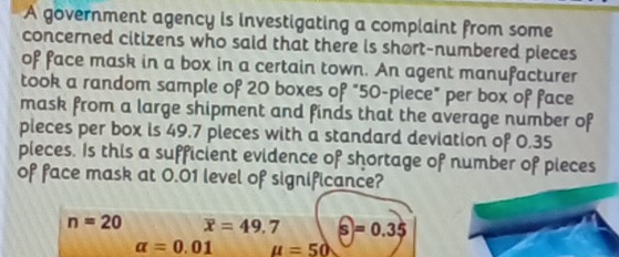 A government agency is investigating a complaint from some
concerned citizens who said that there is short-numbered pieces
of face mask in a box in a certain town. An agent manufacturer
took a random sample of 20 boxes of "50 -piece" per box of face
mask from a large shipment and finds that the average number of
pleces per box is 49.7 pieces with a standard deviation of 0.35
pieces. Is this a sufficient evidence of shortage of number of pieces
of face mask at 0.01 level of significance?
n=20 overline x=49.7 widehat s=0.35
alpha =0.01 u=50