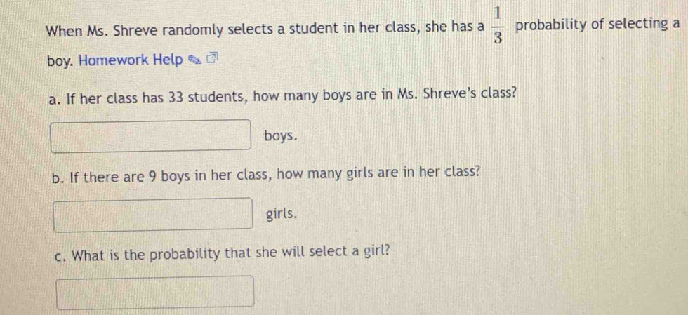 When Ms. Shreve randomly selects a student in her class, she has a  1/3  probability of selecting a 
boy. Homework Help 
a. If her class has 33 students, how many boys are in Ms. Shreve’s class?
d=□° boys. 
b. If there are 9 boys in her class, how many girls are in her class?
□ girls. 
c. What is the probability that she will select a girl?
2110