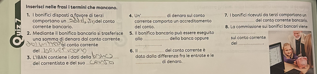 Inserisci nelle frasi i termini che mancano. 
1. I bonifici disposti a favore di terzi 4. Un _di denaro sul conto 7. I bonifici ricevuti da terzi comportano un 
comportano un del conto corrente comporta un accreditamento _del conto corrente bancario. 
corrente bancario. del conto. 8. La commissione sui bonifici bancari viene 
2. Mediante il bonifico bancario si trasferisce 5. Il bonifico bancario può essere eseguito_ 
_ 
una somma di denaro dal conto corrente allo _della banca oppure del sul conto corrente 
_l conto corrente 
del _6. Ⅱ _del conto corrente è 
3. L'IBAN contiene i dati della _dato dalla differenza fra le entrate e le 
del correntista e del suo __di denaro.