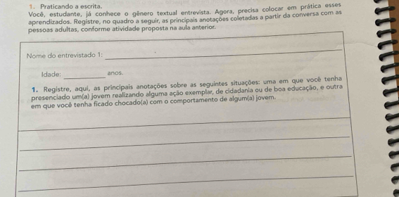 Praticando a escrita. 
Você, estudante, já conhece o gênero textual entrevista. Agora, precisa colocar em prática esses 
aprendizados. Registre, no quadro a seguir, as principais anotações coletadas a partir da conversa com as 
pessoas adultas, conforme atividade proposta na aula anterior. 
Nome do entrevistado 1: 
_ 
Idade: _anos . 
1. Registre, aqui, as principais anotações sobre as seguintes situações: uma em que você tenha 
presenciado um(a) jover realizando alguma ação exemplar, de cidadania ou de boa educação, e outra 
em que você tenha ficado chocado(a) com o comportamento de algum(a) jovem. 
_ 
_ 
_ 
_ 
_