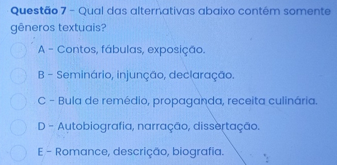 Qual das alternativas abaixo contém somente
gêneros textuais?
A - Contos, fábulas, exposição.
B - Seminário, injunção, declaração.
C - Bula de remédio, propaganda, receita culinária.
D - Autobiografia, narração, dissertação.
E - Romance, descrição, biografia.