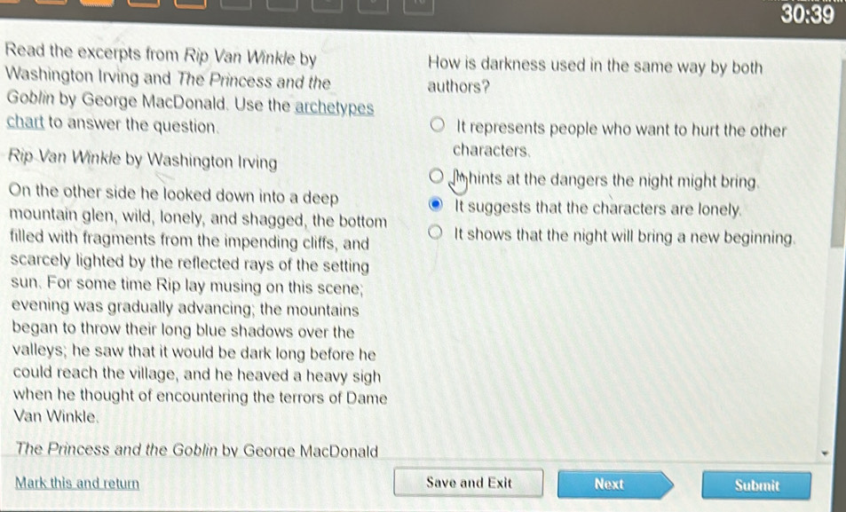 30:39 
Read the excerpts from Rip Van Winkle by How is darkness used in the same way by both
Washington Irving and The Princess and the authors?
Goblin by George MacDonald. Use the archetypes
chart to answer the question. It represents people who want to hurt the other
characters.
Rip Van Winkle by Washington Irving
mhints at the dangers the night might bring.
On the other side he looked down into a deep It suggests that the characters are lonely.
mountain glen, wild, lonely, and shagged, the bottom It shows that the night will bring a new beginning.
filled with fragments from the impending cliffs, and
scarcely lighted by the reflected rays of the setting
sun. For some time Rip lay musing on this scene;
evening was gradually advancing; the mountains
began to throw their long blue shadows over the
valleys; he saw that it would be dark long before he
could reach the village, and he heaved a heavy sigh
when he thought of encountering the terrors of Dame
Van Winkle.
The Princess and the Goblin by George MacDonald
Mark this and return Save and Exit Next Submit