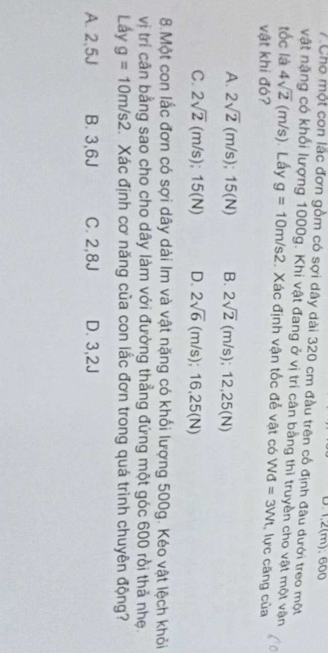 1,2(m); 600
7 Cho một con lặc đơn gồm có sợi dây dài 320 cm đầu trên cố định đâu dưới treo một
vật nặng có khối lượng 1000g. Khi vật đang ở vị trí cân bằng thì truyền cho vật một vận
tốc là 4sqrt(2) (n 3 n/s) Lấy g=10m/s2 Xác định vận tốc để vật có Wd=3Wt
vật khi đó? , lực căng của
A. 2sqrt(2) (m/s); ; 15 (N B. 2sqrt(2) ( m/ s) 12,25(N)
C. 2sqrt(2) (m/s); 1 5(N) D. 2sqrt(6) (r n/s) :16,25(N)
8.Một con lắc đơn có sợi dây dài Im và vật nặng có khối lượng 500g. Kéo vật lệch khỏi
vị trí căn bằng sao cho cho dây làm với đường thẳng đứng một góc 600 rồi thả nhẹ.
Lấy g=10m/s2 Xác định cơ năng của con lắc đơn trong quá trình chuyên động?
A. 2,5J B. 3,6J C. 2,8J D. 3,2J