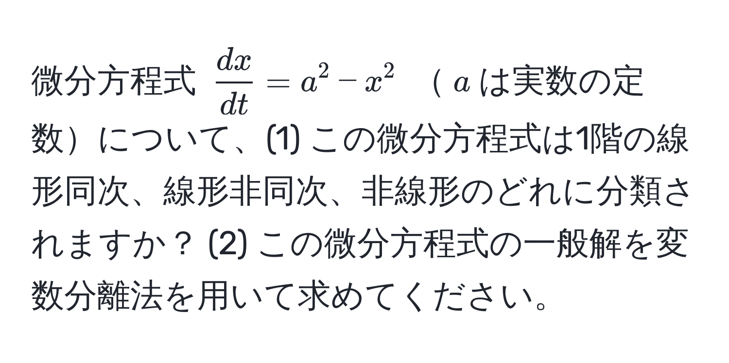 微分方程式 $ dx/dt  = a^2 - x^2$ $a$は実数の定数について、(1) この微分方程式は1階の線形同次、線形非同次、非線形のどれに分類されますか？ (2) この微分方程式の一般解を変数分離法を用いて求めてください。