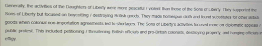 Generally, the activities of the Daughters of Liberty were more peaceful / violent than those of the Sons of Liberty. They supported the 
Sons of Liberty but focused on boycotting / destroying British goods. They made homespun cloth and found substitutes for other British 
goods when colonial non-importation agreements led to shortages. The Sons of Liberty's activities focused more on diplomatic appeals / 
public protest. This included petitioning / threatening British officials and pro-British colonists, destroying property, and hanging officials in 
effigy.