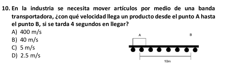 En la industria se necesita mover artículos por medio de una banda
transportadora, ¿con qué velocidad llega un producto desde el punto A hasta
el punto B, si se tarda 4 segundos en llegar?
A) 400 m/s
B 40 m/s
C) 5 m/s
D) 2.5 m/s