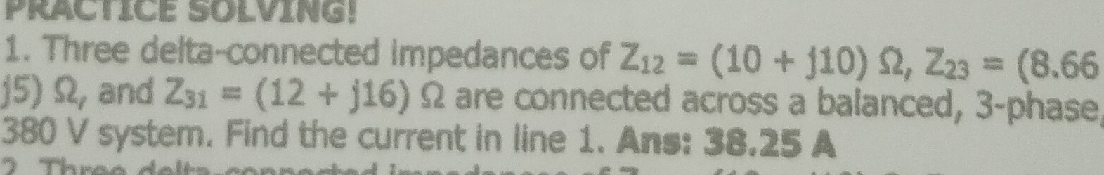 PRACTICE SOLVING! 
1. Three delta-connected impedances of Z_12=(10+j10)Omega , Z_23=(8.66
j5) Ω, and Z_31=(12+j16)Omega are connected across a balanced, 3-phase 
380 V system. Find the current in line 1. Ans: 38.25 A 
2 Three