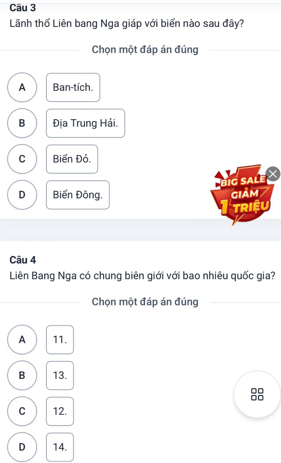 Lãnh thổ Liên bang Nga giáp với biển nào sau đây?
Chọn một đáp án đúng
A Ban-tích.
B Địa Trung Hải.
C Biển Đỏ.
BiG SALE I
D Biển Đông. GIảm
TRIệU
Câu 4
Liên Bang Nga có chung biên giới với bao nhiêu quốc gia?
Chọn một đáp án đúng
A 11.
B 13.
□□
C 12.
D 14.