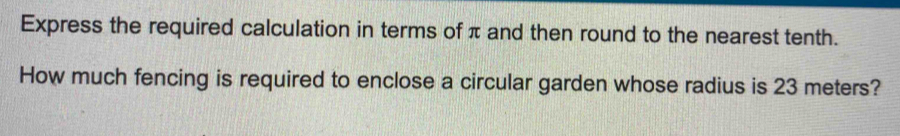 Express the required calculation in terms of π and then round to the nearest tenth. 
How much fencing is required to enclose a circular garden whose radius is 23 meters?