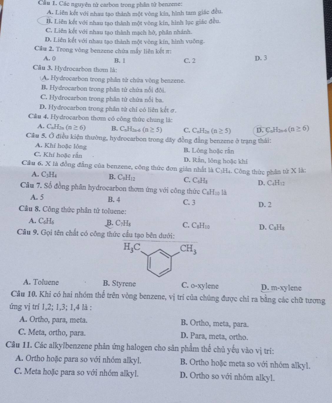 Các nguyên tử carbon trong phân tử benzene:
A. Liên kết với nhau tạo thành một vòng kín, hình tam giác đều.
B. Liên kết với nhau tạo thành một vòng kín, hình lục giác đều.
C. Liên kết với nhau tạo thành mạch hở, phân nhánh.
D. Liên kết với nhau tạo thành một vòng kín, hình vuông.
Câu 2. Trong vòng benzene chứa mấy liên kết π:
A. 0 B. 1 C. 2 D. 3
Câu 3. Hydrocarbon thơm là:
A. Hydrocarbon trong phân tử chứa vòng benzene.
B. Hydrocarbon trong phân tử chứa nối đôi.
C. Hydrocarbon trong phân tử chứa nối ba.
D. Hydrocarbon trong phân tử chỉ có liên kết σ.
Câu 4. Hydrocarbon thơm có công thức chung là:
A. C_nH_2n (n≥ 6) B. C_nH_2n-6(n≥ 5) C. C_nH_2n(n≥ 5) D. C_nH_2n-6(n≥ 6)
Câu 5. Ở điều kiện thường, hydrocarbon trong dãy đồng đẳng benzene ở trạng thái:
A. Khí hoặc lỏng
B. Lỏng hoặc rắn
C. Khí hoặc rắn D. Rắn, lỏng hoặc khí
Câu 6. X là đồng đẳng của benzene, công thức đơn giản nhất là C_3H_4 1. Công thức phân tử X là:
A. C_3H_4 B. C_9H_12 C. C_6H_8 D. C_4H_12
Câu 7. Số đồng phân hydrocarbon thơm ứng với công thức C_8H_10 là
A. 5 B. 4 C. 3
D. 2
Câu 8. Công thức phân tử toluene:
A. C_6H_6
B. C_7H_8 C. C_8H_10 D. C_8H_8
Câu 9. Gọi tên chất có công thức cấu tạo bên dưới:
A. Toluene B. Styrene C. o-xylene D. m-xylene
Câu 10. Khi có hai nhóm thế trên vòng benzene, vị trí của chúng được chỉ ra bằng các chữ tương
ứng vị trí 1,2; 1,3; 1,4 là :
A. Ortho, para, meta. B. Ortho, meta, para.
C. Meta, ortho, para. D. Para, meta, ortho.
Câu 11. Các alkylbenzene phản ứng halogen cho sản phẩm thế chủ yếu vào vị trí:
A. Ortho hoặc para so với nhóm alkyl. B. Ortho hoặc meta so với nhóm alkyl.
C. Meta hoặc para so với nhóm alkyl. D. Ortho so với nhóm alkyl.