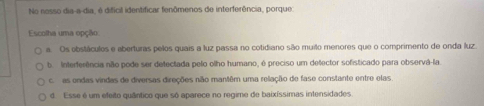 No nosso dia-a-dia, é dificil identificar fenômenos de interferência, porque:
Escolha uma opção
a. Os obstácules e aberturas pelos quais a luz passa no cotidiano são muilo menores que o comprimento de onda luz.
b. Interferência não pode ser detectada pelo olho humano, é preciso um detector sofisticado para observá-la
c. as ondas vindas de diversas direções não mantêm uma relação de fase constante entre elas.
d. Esse é um efeito quântico que só aparece no regime de baixíssimas intensidades.