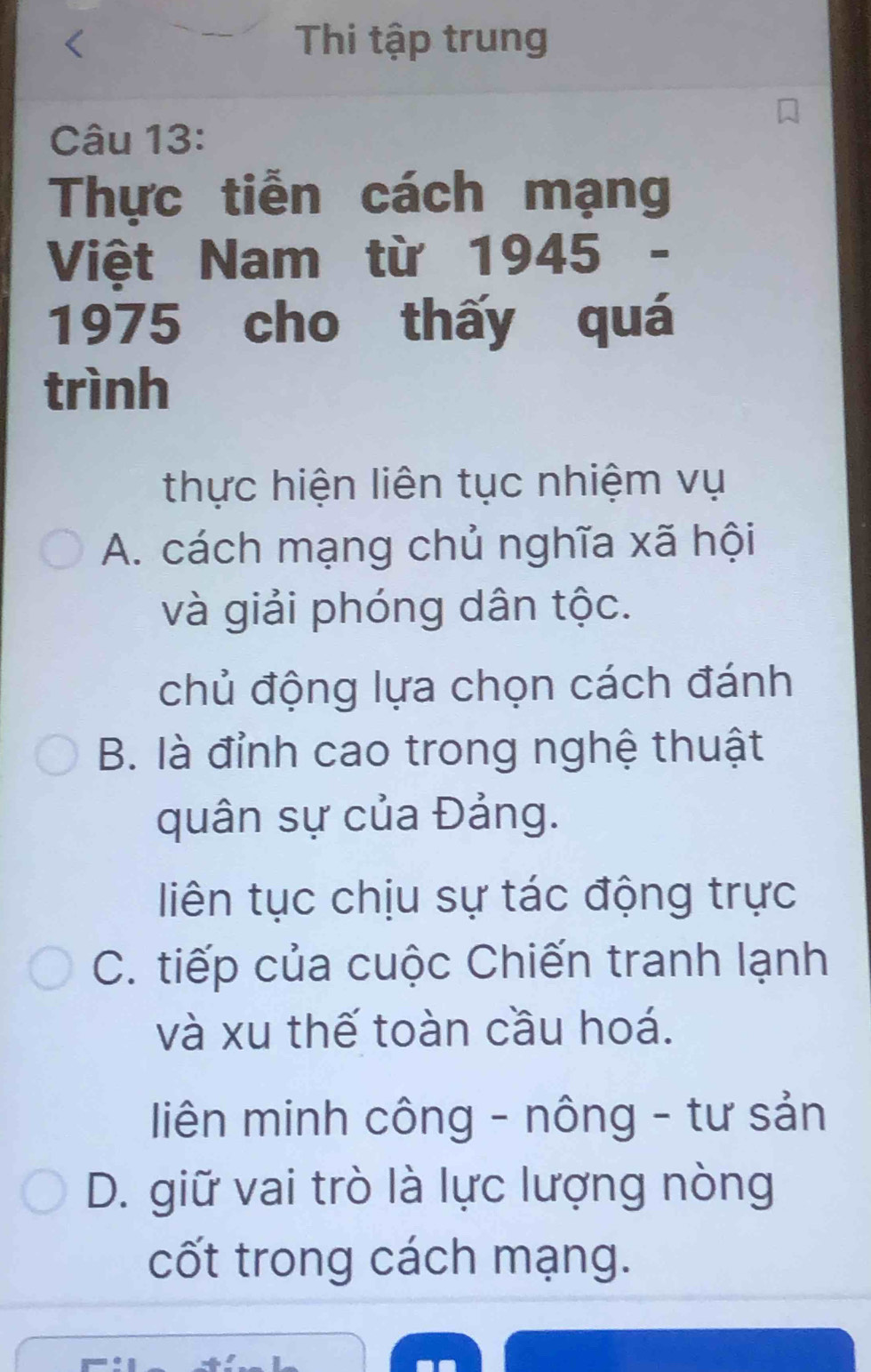 Thi tập trung
Câu 13:
Thực tiễn cách mạng
Việt Nam từ 1945 -
1975 cho thấy quá
trình
thực hiện liên tục nhiệm vụ
A. cách mạng chủ nghĩa xã hội
và giải phóng dân tộc.
chủ động lựa chọn cách đánh
B. là đỉnh cao trong nghệ thuật
quân sự của Đảng.
liên tục chịu sự tác động trực
C. tiếp của cuộc Chiến tranh lạnh
và xu thế toàn cầu hoá.
iên minh công - nông - tư sản
D. giữ vai trò là lực lượng nòng
cốt trong cách mạng.