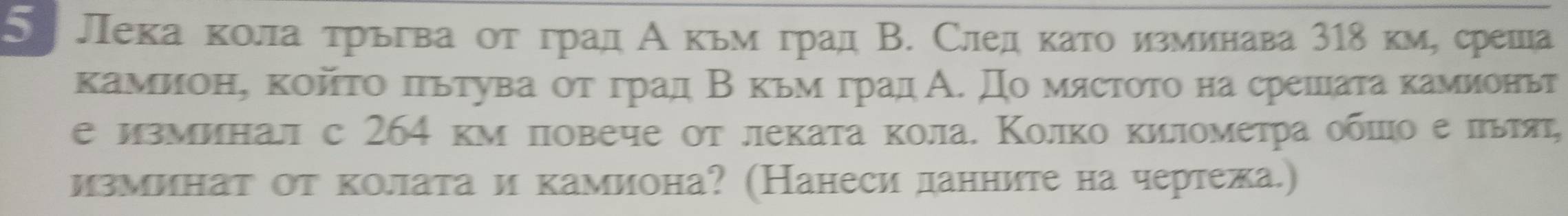 Лека кола τрьгва οτ град Акьм град В. След κаτо изминава 318 км, среша 
камионη койτо πгьтува οтόгрαад Β κьмόград А. Домястοτо на срешаτа камионьт 
е изминал с 264 κм πовече οт леката κола. Κолко километра оδπο е πыя, 
изминат от колата и камиона? (Нанеси данните на чертежа.)