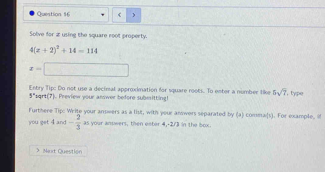 Solve for x using the square root property.
4(x+2)^2+14=114
x=□
Entry Tip: Do not use a decimal approximation for square roots. To enter a number like 5sqrt(7) , type
5^* sqrt(7). Preview your answer before submitting! 
Furthere Tip: Write your answers as a list, with your answers separated by (a) comma(s). For example, if 
you get 4 and - 2/3  as your answers, then enter 4, -2/3 in the box. 
Next Question