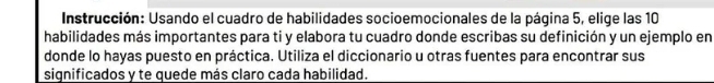 Instrucción: Usando el cuadro de habilidades socioemocionales de la página 5, elige las 10
habilidades más importantes para ti y elabora tu cuadro donde escribas su definición y un ejemplo en 
donde lo hayas puesto en práctica. Utiliza el diccionario u otras fuentes para encontrar sus 
significados y te quede más claro cada habilidad.