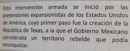 Esta intervención armada se inició por las 
pretensiones expansionistas de los Estados Unidos 
de América, cuyo primer paso fue la creación de la 
República de Texas, a la que el Gobierno Mexicano 
consideraba un territorio rebelde que podía 
reconquistar.