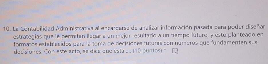 La Contabilidad Administrativa al encargarse de analizar información pasada para poder diseñar 
estrategias que le permitan llegar a un mejor resultado a un tiempo futuro, y esto planteado en 
formatos establecidos para la toma de decisiones futuras con números que fundamenten sus 
decisiones. Con este acto, se dice que está .... (10 puntos) *