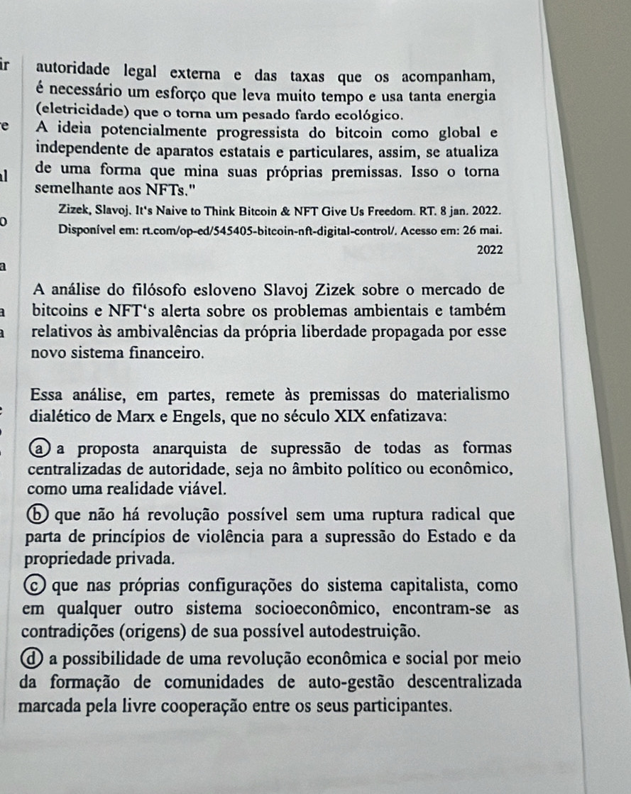 ir autoridade legal externa e das taxas que os acompanham,
é necessário um esforço que leva muito tempo e usa tanta energia
(eletricidade) que o torna um pesado fardo ecológico.
e A ideia potencialmente progressista do bitcoin como global e
independente de aparatos estatais e particulares, assim, se atualiza
de uma forma que mina suas próprias premissas. Isso o torna
semelhante aos NFTs."
Zizek, Slavoj. It's Naive to Think Bitcoin & NFT Give Us Freedom. RT. 8 jan. 2022.
0 Disponível em: rt.com/op-ed/545405-bitcoin-nft-digital-control/. Acesso em: 26 mai.
2022
A análise do filósofo esloveno Slavoj Zizek sobre o mercado de
bitcoins e NFT's alerta sobre os problemas ambientais e também
relativos às ambivalências da própria liberdade propagada por esse
novo sistema financeiro.
Essa análise, em partes, remete às premissas do materialismo
dialético de Marx e Engels, que no século XIX enfatizava:
a a proposta anarquista de supressão de todas as formas
centralizadas de autoridade, seja no âmbito político ou econômico,
como uma realidade viável.
b que não há revolução possível sem uma ruptura radical que
parta de princípios de violência para a supressão do Estado e da
propriedade privada.
C que nas próprias configurações do sistema capitalista, como
em qualquer outro sistema socioeconômico, encontram-se as
contradições (origens) de sua possível autodestruição.
d a possibilidade de uma revolução econômica e social por meio
da formação de comunidades de auto-gestão descentralizada
marcada pela livre cooperação entre os seus participantes.