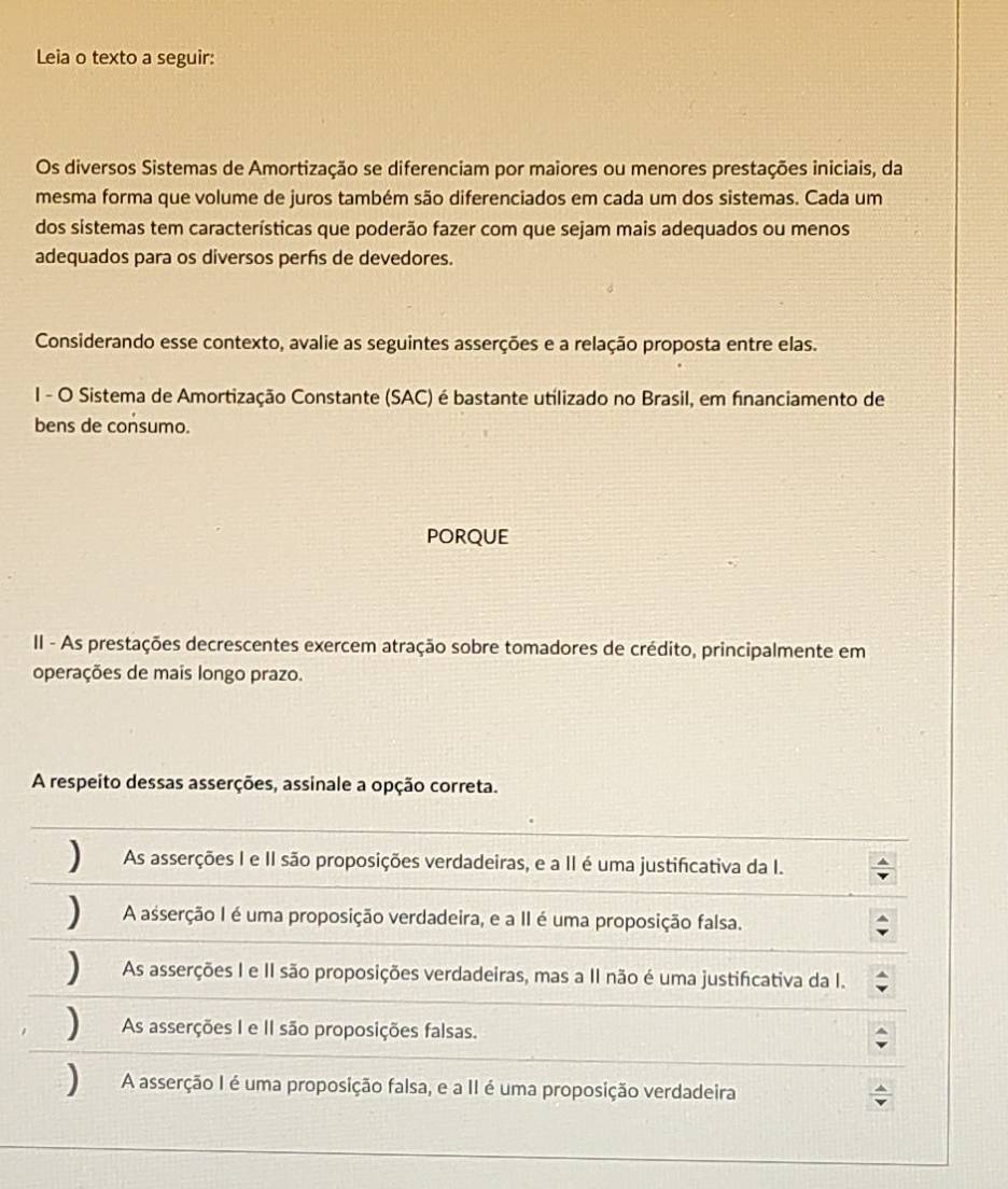 Leia o texto a seguir:
Os diversos Sistemas de Amortização se diferenciam por maiores ou menores prestações iniciais, da
mesma forma que volume de juros também são diferenciados em cada um dos sistemas. Cada um
dos sistemas tem características que poderão fazer com que sejam mais adequados ou menos
adequados para os diversos perfs de devedores.
Considerando esse contexto, avalie as seguintes asserções e a relação proposta entre elas.
I - O Sistema de Amortização Constante (SAC) é bastante utilizado no Brasil, em financiamento de
bens de consumo.
PORQUE
II - As prestações decrescentes exercem atração sobre tomadores de crédito, principalmente em
operações de mais longo prazo.
A respeito dessas asserções, assinale a opção correta.
) As asserções I e II são proposições verdadeiras, e a II é uma justificativa da I.
) A asserção I é uma proposição verdadeira, e a II é uma proposição falsa.
As asserções I e II são proposições verdadeiras, mas a II não é uma justificativa da I.
) As asserções I e II são proposições falsas.
) A asserção I é uma proposição falsa, e a II é uma proposição verdadeira