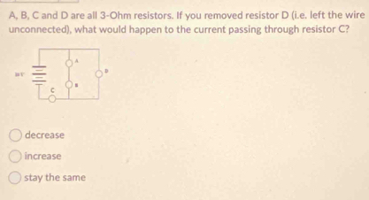 A, B, C and D are all 3-Ohm resistors. If you removed resistor D (i.e. left the wire
unconnected), what would happen to the current passing through resistor C?
decrease
increase
stay the same