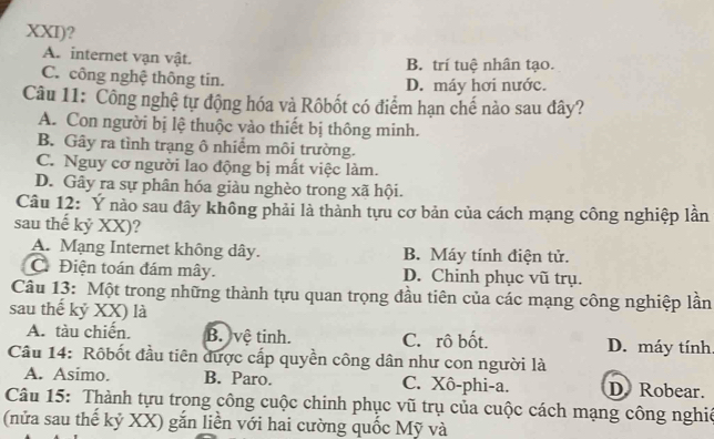 XXI)?
A. internet vạn vật. B. trí tuệ nhân tạo.
C. công nghệ thông tin. D. máy hơi nước.
Câu 11: Công nghệ tự động hóa và Rôbốt có điểm hạn chế nào sau đây?
A. Con người bị lệ thuộc vào thiết bị thông minh.
B. Gây ra tình trạng ô nhiểm môi trường.
C. Nguy cơ người lao động bị mất việc làm.
D. Gây ra sự phân hóa giàu nghèo trong xã hội.
Câu 12: Ý nào sau đây không phải là thành tựu cơ bản của cách mạng công nghiệp lần
sau thế kỷ XX)?
A. Mạng Internet không dây. B. Máy tính điện tử.
C Điện toán đám mây. D. Chinh phục vũ trụ.
Câu 13: Một trong những thành tựu quan trọng đầu tiên của các mạng công nghiệp lần
sau thế kỷ XX) là
A. tàu chiến. B. vệ tinh. C. rô bốt. D. máy tính
Câu 14: Rôbốt đầu tiên được cấp quyền công dân như con người là
A. Asimo. B. Paro. C. Xô-phi-a. D Robear.
Câu 15: Thành tựu trong công cuộc chinh phục vũ trụ của cuộc cách mạng công nghiê
(nửa sau thế kỷ XX) gắn liền với hai cường quốc Mỹ và