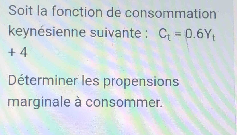 Soit la fonction de consommation 
keynésienne suivante : C_t=0.6Y_t
+ 4
Déterminer les propensions 
marginale à consommer.