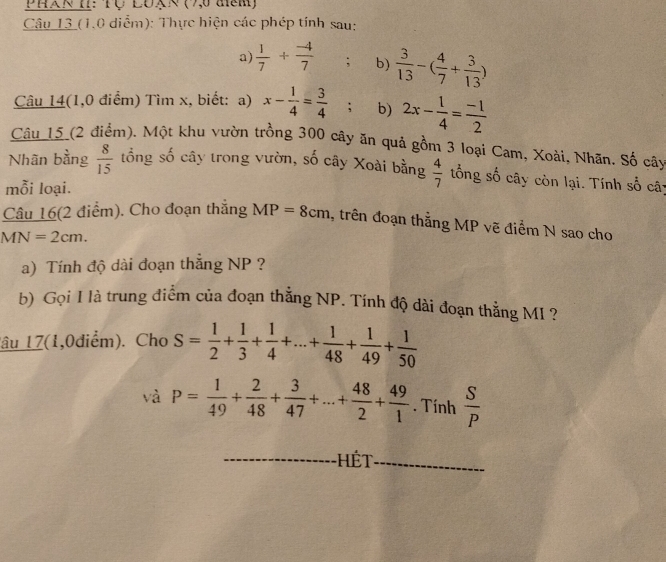 PhaN T: Tự LON (9,0 am) 
Câu 13 (1.0 diểm): Thực hiện các phép tính sau: 
a)  1/7 + (-4)/7 ; b)  3/13 -( 4/7 + 3/13 )
Câu 14(1,0 điểm) Tìm x, biết: a) x- 1/4 = 3/4 ; b) 2x- 1/4 = (-1)/2 
Câu_15_(2 điểm). Một khu vườn trồng 300 cây ăn quả gồm 3 loại Cam, Xoài, Nhãn. Số cây 
Nhãn bằng  8/15  tổng số cây trong vườn, số cây Xoài bằng  4/7  tổng số cây còn lại. Tính số cây 
mỗi loại. 
Câu 16(2 điểm). Cho đoạn thắng MP=8cm , trên đoạn thắng MP vẽ điểm N sao cho
MN=2cm. 
a) Tính độ dài đoạn thắng NP ? 
b) Gọi I là trung điểm của đoạn thằng NP. Tính độ dài đoạn thẳng MI ? 
lâu 17(1,0diểm). Cho S= 1/2 + 1/3 + 1/4 +...+ 1/48 + 1/49 + 1/50 
và P= 1/49 + 2/48 + 3/47 +...+ 48/2 + 49/1 . Tính  S/P 