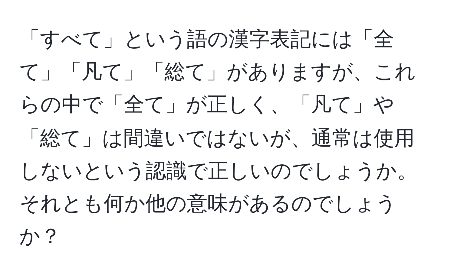 「すべて」という語の漢字表記には「全て」「凡て」「総て」がありますが、これらの中で「全て」が正しく、「凡て」や「総て」は間違いではないが、通常は使用しないという認識で正しいのでしょうか。それとも何か他の意味があるのでしょうか？