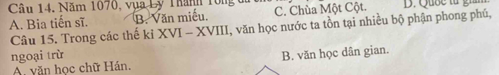 Năm 1070, vụa Lý Thành Tông đ
A. Bia tiến sĩ. B. Văn miếu. C. Chùa Một Cột. D. Quốc từ giả
Câu 15. Trong các thế kỉ XVI - XVIII, văn học nước ta tồn tại nhiều bộ phận phong phú,
ngoại trừ
A văn học chữ Hán. B. văn học dân gian.