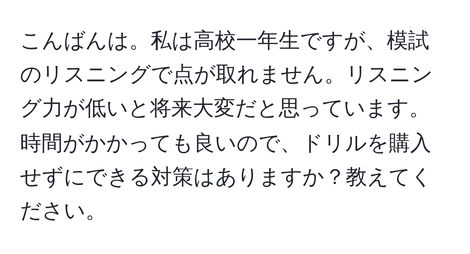 こんばんは。私は高校一年生ですが、模試のリスニングで点が取れません。リスニング力が低いと将来大変だと思っています。時間がかかっても良いので、ドリルを購入せずにできる対策はありますか？教えてください。