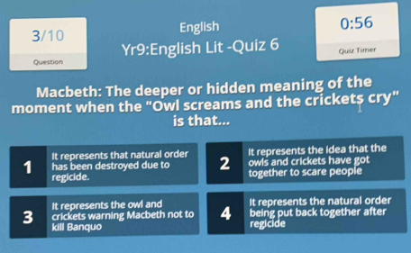 3/10 English
0:56 
Question Yr9:English Lit -Quiz 6 Quiz Timer
Macbeth: The deeper or hidden meaning of the
moment when the "Owl screams and the crickets cry"
is that...
It represents that natural order It represents the idea that the
1 has been destroyed due to 2 owls and crickets have got
regicide. together to scare people
It represents the owl and It represents the natural order
crickets warning Macbeth not to 4 being put back together after
3 kill Banquo
regicide