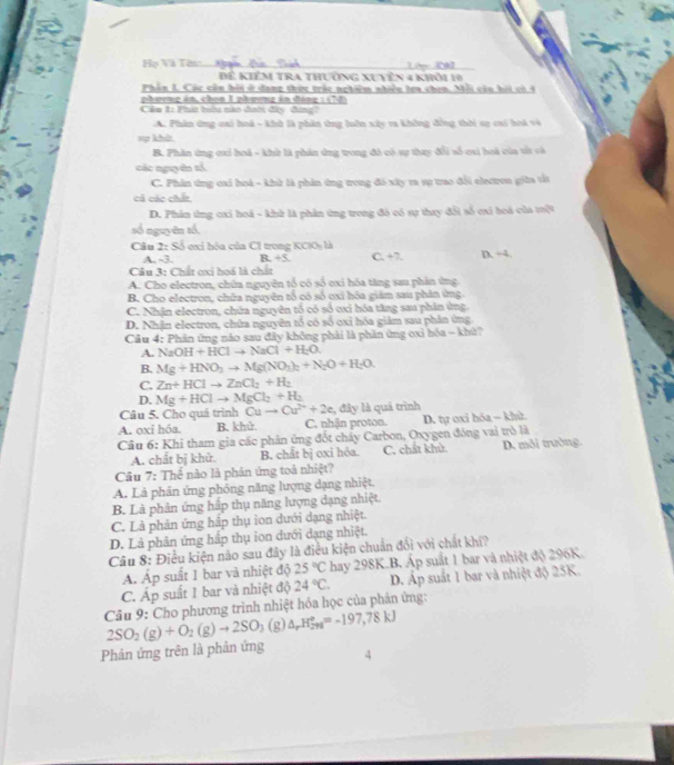 Họ Và Tòn. _Lóọc 2à_
Để Kiểm trA thường XUyên 4 khỏi 10
Phần L. Các cần hội ở dang thức trác nghiêm nhiền lra chen. Mỗi cầu hỏi có 4
phương án, chen Iphương án đóng :  (T 
Cán 1: Pha têu nào đoới đây đing?
A. Phân ứng cai hoá - khù là phân ứng lôn xây va không đồng thời sạ cai hoà và
=ợ khh
B. Phân ứng cxi hoá - khử là phản ứng trong đó có sự thay đổi số cxi hoá của tửt cà
các nguyên tổ.
C. Phân ứng cai hoá - khử là phân ứng trong đó xây ra sự trao đổi electron giữa tắt
cá các chất
D. Phân từng ơxi hoá - khử là phản ứng trong đó có sự thay đổi số cxi boá của tột
số nguyên tổ,
Câu 2: Số ơxỉ hóa của C1 trong KCIOy là C. +7. D. ÷4
A. -3. B. 45.
Câu 3: Chất cxi hoá là chất
A. Cho electron, chứa nguyên tổ có số oxi hóa tăng sau phân ứng.
B. Cho electron, chữa nguyên tổ có số oxi hóa giảm sau phân ứng
C. Nhận electron, chứa nguyên tố có số oxi hóa tăng sau phân ứng.
D. Nhận electron, chứa nguyên tổ có số oxỉ hóa giảm sau phân ứng
Cầu 4: Phân ứng nào sau đây không phải là phần ứng oxỉ hóa - khử?
A. NaOH+HClto NaCl+H_2O.
B. Mg+HNO_3to Mg(NO_3)_2+N_2O+H_2O.
C. Zn+HClto ZnCl_2+H_2
D. Mg+HClto MgCl_2+H_2
Câu 5. Cho quá trình Cuto Cu^(2+)+2e , đây là quá trình
A. oxi hóa. B. khử. C. nhận proton. D. tự oxi hóa - khù.
Câu 6: Khi tham gia các phản ứng đốt chây Carbon, Oxygen đóng vai trò là
A. chắt bị khử. B. chất bị oxi hỏa. C. chất khử. D. môi trường
Câu 7: Thể nào là phân ứng toá nhiệt?
A. Là phản ứng phóng năng lượng dạng nhiệt.
B. Là phản ứng hấp thụ năng lượng dạng nhiệt.
C. Là phản ứng hập thụ ion dưới dạng nhiệt.
D. Là phản ứng hấp thụ ion dưới dạng nhiệt.
Câu 8: Điều kiện nào sau đây là điều kiện chuẩn đổi với chất khí?
A. Áp suất 1 bar và nhiệt độ 25°C hay 298K.B. Áp suất 1 bar và nhiệt độ 296K.
C. Áp suất 1 bar và nhiệt độ 24°C. D. Áp suất 1 bar và nhiệt độ 25K.
Câu 9: Cho phương trình nhiệt hóa học của phản ứng:
2SO_2(g)+O_2(g)to 2SO_3 (g) △ _rH_(298)°=-197,78kJ
Phản ứng trên là phản ứng