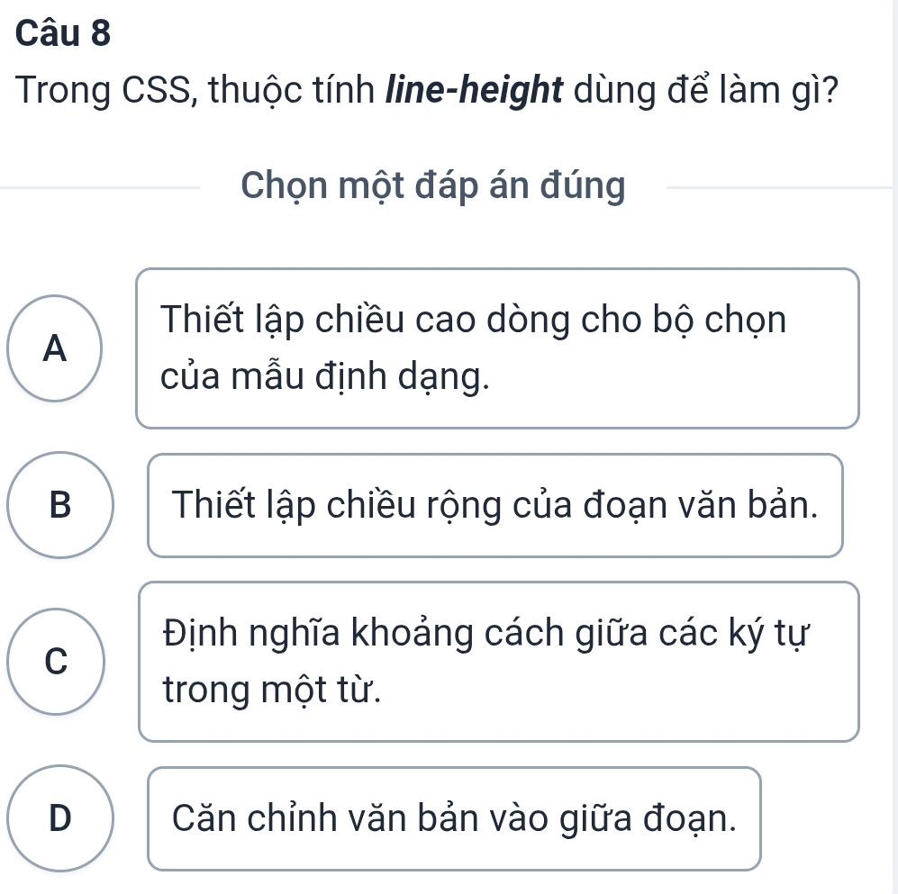 Trong CSS, thuộc tính line-height dùng để làm gì?
Chọn một đáp án đúng
Thiết lập chiều cao dòng cho bộ chọn
A
của mẫu định dạng.
B Thiết lập chiều rộng của đoạn văn bản.
Định nghĩa khoảng cách giữa các ký tự
C
trong một từ.
D Căn chỉnh văn bản vào giữa đoạn.