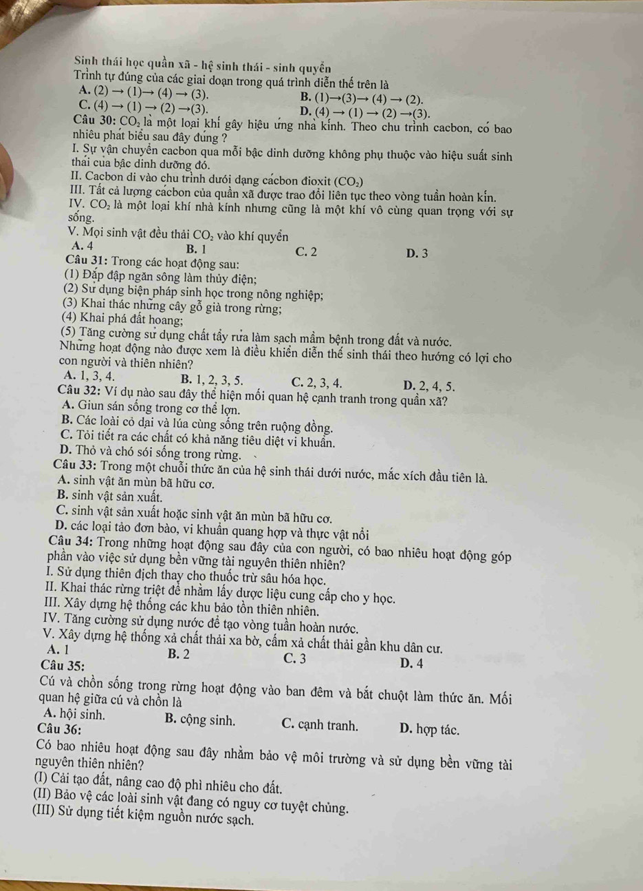 Sinh thái học quần xã - hệ sinh thái - sinh quyền
Trình tự đúng của các giai doạn trong quá trình diễn thế trên là
.(2)to (1)to (4)to (3).
B. (1)to (3)to (4)to (2).
C.(4)to (1)to (2)to (3).
D. (4)to (1)to (2)to (3).
Câu 30:CO_21 là một loại khi gây hiệu ứng nhà kính. Theo chu trình cacbon, có bao
nhiêu phát biểu sau đây đúng ?
I. Sự vận chuyển cacbon qua mỗi bậc dinh dưỡng không phụ thuộc vào hiệu suất sinh
thải của bậc dinh dưỡng đó.
II. Cacbon di vào chu trình dưói dạng cácbon đioxit (CO_2)
III. Tất cả lượng cacbon của quần xã được trao đổi liên tục theo vòng tuần hoàn kín.
IV. CO_2 là một loại khí nhà kính nhưng cũng là một khí vô cùng quan trọng với sự
sống.
V. Mọi sinh vật đều thải CO₂ vào khí quyền
A. 4 B. 1 C. 2 D. 3
Câu 31: Trong các hoạt động sau:
(1) Đắp đập ngăn sông làm thủy điện;
(2) Sư dụng biện pháp sinh học trong nông nghiệp;
(3) Khai thác những cây gỗ già trong rừng;
(4) Khai phá đất hoang;
(5) Tăng cường sư dụng chất tẩy rưa làm sạch mầm bệnh trong đất và nước.
Những hoạt động nào được xem là điều khiển diễn thế sinh thái theo hướng có lợi cho
con người và thiên nhiên?
A. 1, 3, 4. B. 1, 2, 3, 5. C. 2, 3, 4. D. 2, 4, 5.
Câu 32: Ví dụ nào sau đây thể hiện mối quan hệ canh tranh trong quần xã?
A. Giun sán sống trong cơ thể lợn.
B. Các loài cỏ dại và lúa cùng sống trên ruộng đồng.
C. Tỏi tiết ra các chất có khả năng tiêu diệt vi khuẩn.
D. Thỏ và chó sói sống trong rừng.
Câu 33: Trong một chuỗi thức ăn của hệ sinh thái dưới nước, mắc xích đầu tiên là.
A. sinh vật ăn mùn bã hữu cơ.
B. sinh vật sản xuất.
C. sinh vật sản xuất hoặc sinh vật ăn mùn bã hữu cơ.
D. các loại tảo đơn bào, vi khuẩn quang hợp và thực vật nổi
Câu 34: Trong những hoạt động sau đây của con người, có bao nhiêu hoạt động góp
phần vào việc sử dụng bền vững tài nguyên thiên nhiên?
I. Sử dụng thiên địch thay cho thuốc trừ sâu hóa học.
II. Khai thác rừng triệt để nhằm lấy dược liệu cung cấp cho y học.
III. Xây dựng hệ thống các khu bảo tồn thiên nhiên.
IV. Tăng cường sử dụng nước đề tạo vòng tuần hoàn nước.
V. Xây dựng hệ thống xả chất thải xa bờ, cấm xả chất thải gần khu dân cư.
A. 1 B. 2 C. 3 D. 4
Câu 35:
Cú và chồn sống trong rừng hoạt động vào ban đêm và bắt chuột làm thức ăn. Mối
quan hệ giữa cú và chồn là
A. hội sinh. B. cộng sinh. C. cạnh tranh.
Câu 36: D. hợp tác.
Có bao nhiêu hoạt động sau đây nhằm bảo vệ môi trường và sử dụng bền vững tài
nguyên thiên nhiên?
(I) Cải tạo đất, nâng cao độ phì nhiêu cho đất.
(II) Bảo vệ các loài sinh vật đang có nguy cơ tuyệt chủng.
(III) Sử dụng tiết kiệm nguồn nước sạch.