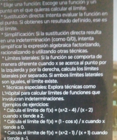 Elige una función: Escoge una función y un 
punto en el que quieras calcular el límite, 
* Sustitución directa: Intenta evaluar la función en 
el punto. Si obtienes un resultado definido, ese es 
el límite. 
* Simplificación: Si la sustitución directa resulta 
en una indeterminación (como 0/0), intenta 
simplificar la expresión algebraica factorizando, 
racionalizando o utilizando otras técnicas, 
* Límites laterales: Si la función se comporta de 
manera diferente cuando x se acerca al punto por 
la izquierda y por la derecha, calcula los límites 
laterales por separado. Si ambos límites laterales 
son iguales, el límite existe. 
* Técnicas especiales: Explora técnicas como 
L'Hôpital para calcular límites de funciones que 
involucran indeterminaciones, 
Ejemplos de ejercicios: 
* Calcula el límite de f(x)=(x^(wedge)2-4)/(x-2)
cuando x tiende a 2. 
* Calcula el límite de f(x)=(1-cos x)/x cuando x
tiende a 0. 
* Calcula el límite de f(x)=(x^(wedge)2-1)/(x+1) cuando
x tiende a.)